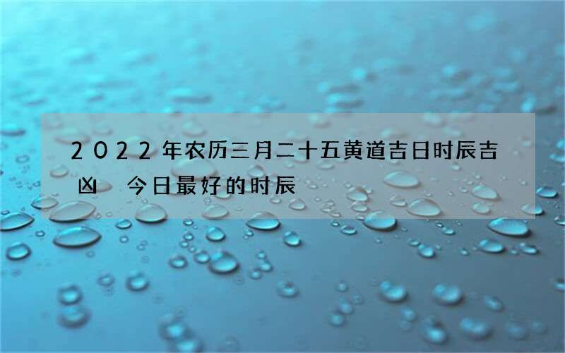 2022年农历三月二十五黄道吉日时辰吉凶 今日最好的时辰
